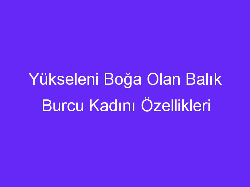 Yükseleni Boğa Olan Balık Burcu Kadını Özellikleri