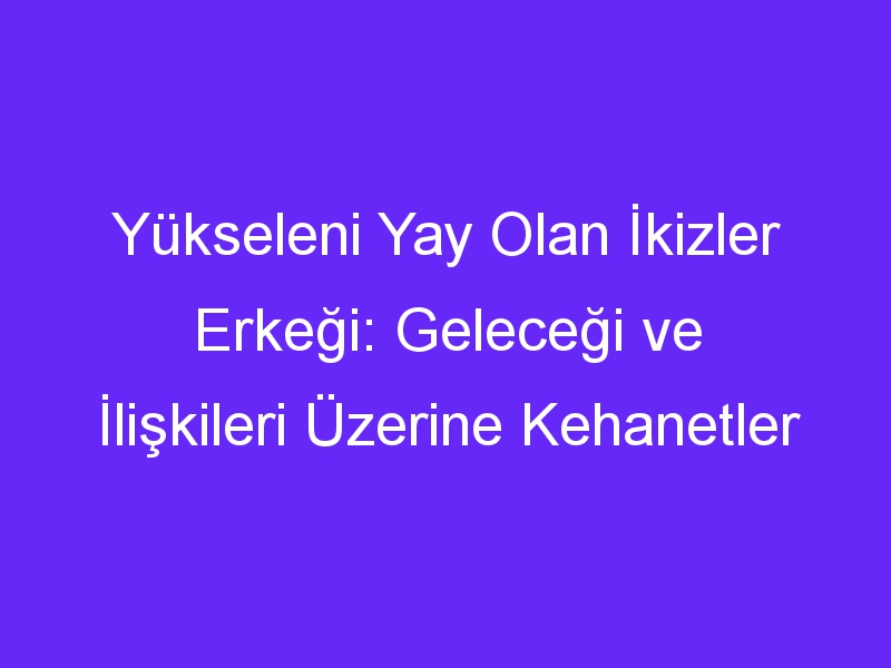 Yükseleni Yay Olan İkizler Erkeği: Geleceği ve İlişkileri Üzerine Kehanetler