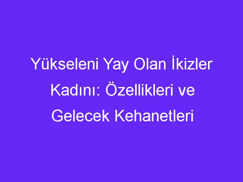 Yükseleni Yay Olan İkizler Kadını: Özellikleri ve Gelecek Kehanetleri