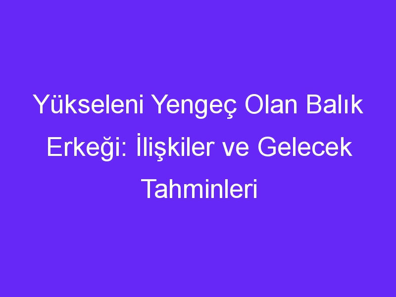 Yükseleni Yengeç Olan Balık Erkeği: İlişkiler ve Gelecek Tahminleri