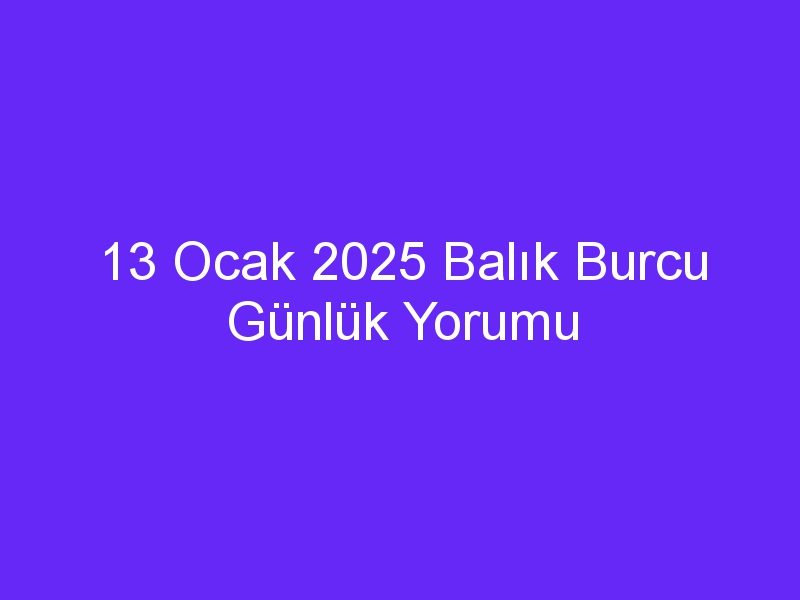 13 Ocak 2025 Balık Burcu Günlük Yorumu