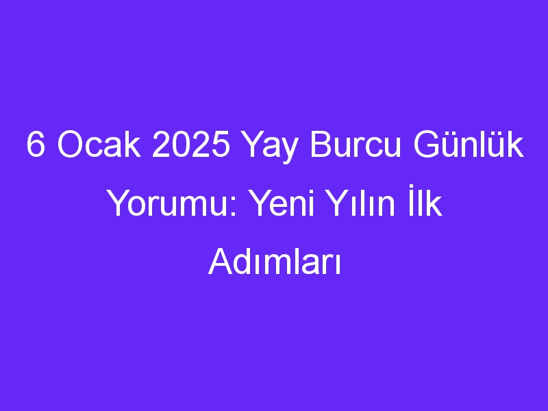 6 Ocak 2025 Yay Burcu Günlük Yorumu: Yeni Yılın İlk Adımları