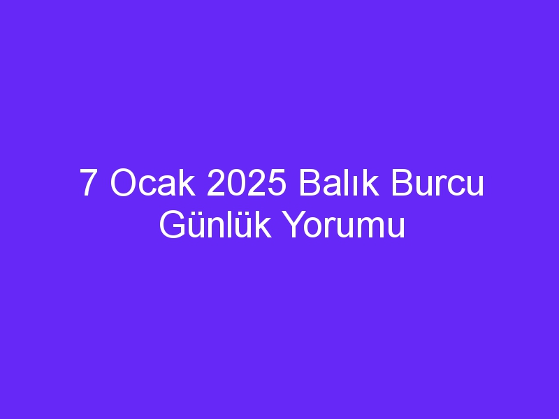 7 Ocak 2025 Balık Burcu Günlük Yorumu